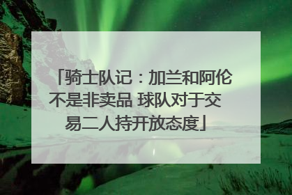 骑士队记：加兰和阿伦不是非卖品 球队对于交易二人持开放态度