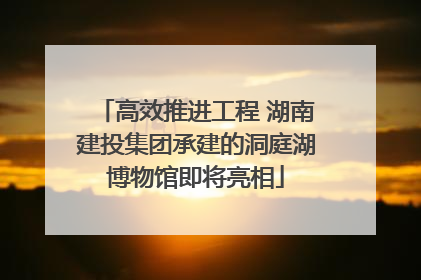 高效推进工程 湖南建投集团承建的洞庭湖博物馆即将亮相
