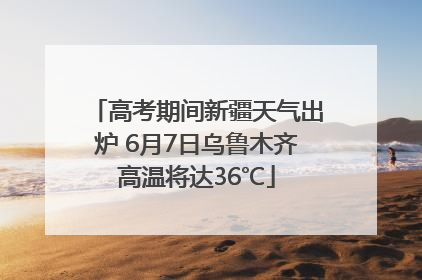高考期间新疆天气出炉 6月7日乌鲁木齐高温将达36℃