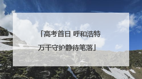 高考首日 呼和浩特万千守护静待笔落