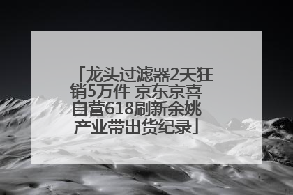 龙头过滤器2天狂销5万件 京东京喜自营618刷新余姚产业带出货纪录