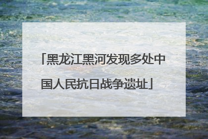 黑龙江黑河发现多处中国人民抗日战争遗址