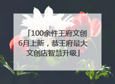 100余件王府文创6月上新，恭王府最大文创店智慧升级