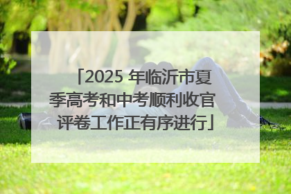 2025 年临沂市夏季高考和中考顺利收官 评卷工作正有序进行