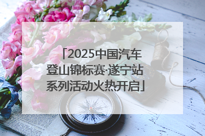 2025中国汽车登山锦标赛·遂宁站系列活动火热开启