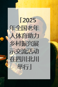 2025年全国老年人体育助力乡村振兴展示交流活动在四川北川举行