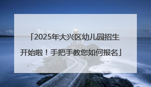 2025年大兴区幼儿园招生开始啦！手把手教您如何报名
