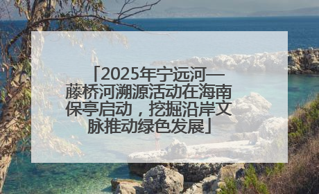 2025年宁远河—藤桥河溯源活动在海南保亭启动，挖掘沿岸文脉推动绿色发展