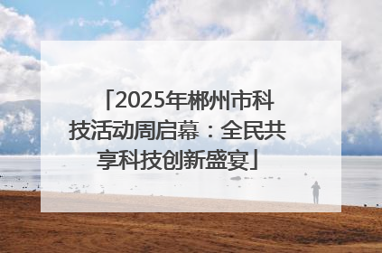 2025年郴州市科技活动周启幕：全民共享科技创新盛宴