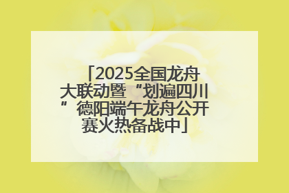 2025全国龙舟大联动暨“划遍四川”德阳端午龙舟公开赛火热备战中