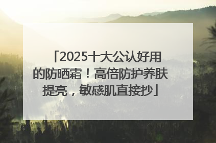 2025十大公认好用的防晒霜！高倍防护养肤提亮，敏感肌直接抄