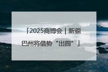 2025商博会｜新疆巴州将借势“出圈”