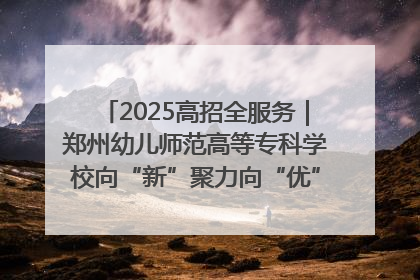 2025高招全服务｜郑州幼儿师范高等专科学校向“新”聚力向“优”提质 努力打造特色鲜明的高水平师范院校