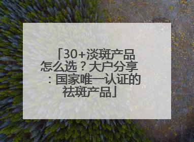 30+淡斑产品怎么选？大户分享：国家唯一认证的祛斑产品