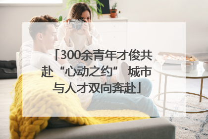 300余青年才俊共赴“心动之约” 城市与人才双向奔赴