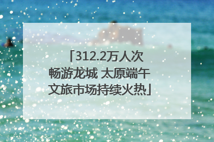 312.2万人次畅游龙城 太原端午文旅市场持续火热