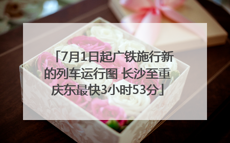 7月1日起广铁施行新的列车运行图 长沙至重庆东最快3小时53分