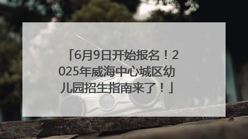 6月9日开始报名！2025年威海中心城区幼儿园招生指南来了！