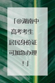 @湖南中高考考生 居民身份证可加急办理！